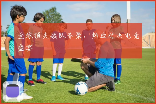 全球顶尖战队齐聚，热血对决电竞盛宴