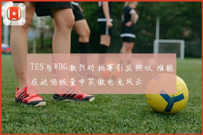 TES与WBG激烈对抗赛引发热议 谁能在这场较量中笑傲电竞风云