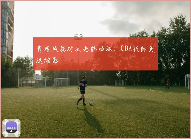 青春风暴对决老牌劲旅：CBA代际更迭缩影