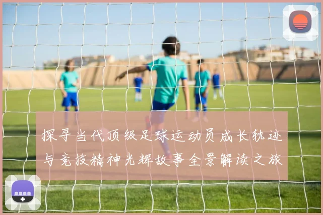 探寻当代顶级足球运动员成长轨迹与竞技精神光辉故事全景解读之旅