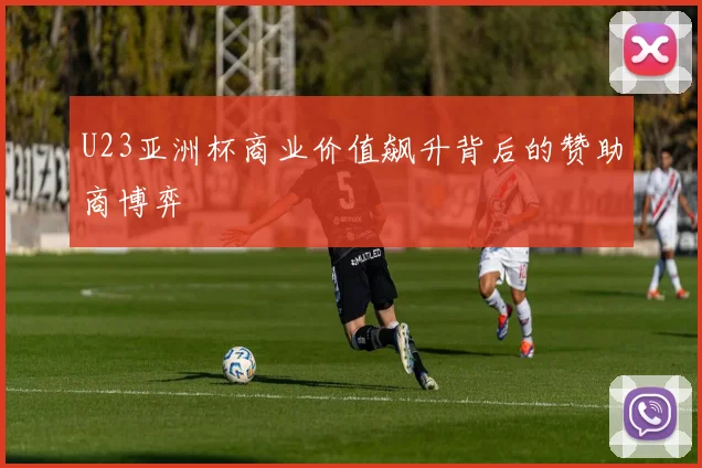 U23亚洲杯商业价值飙升背后的赞助商博弈