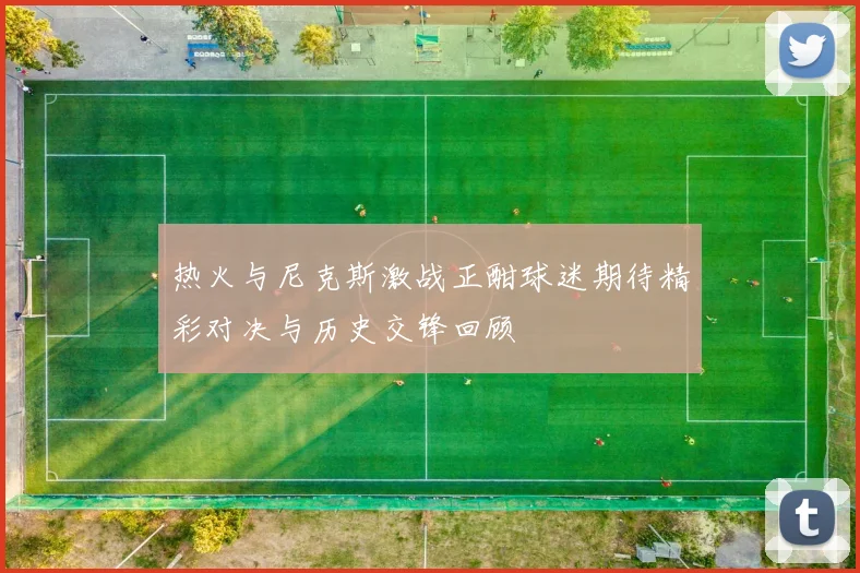 热火与尼克斯激战正酣球迷期待精彩对决与历史交锋回顾