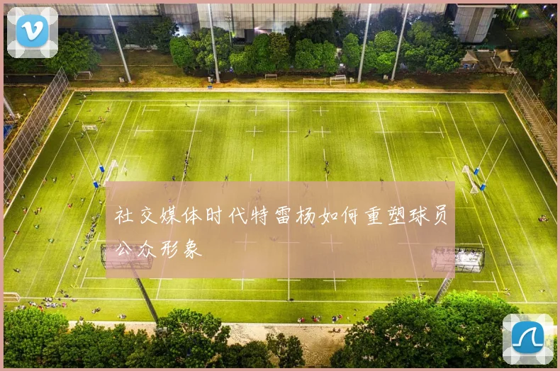 社交媒体时代特雷杨如何重塑球员公众形象
