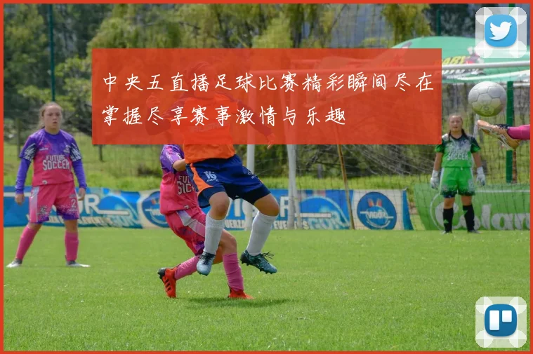 中央五直播足球比赛精彩瞬间尽在掌握尽享赛事激情与乐趣