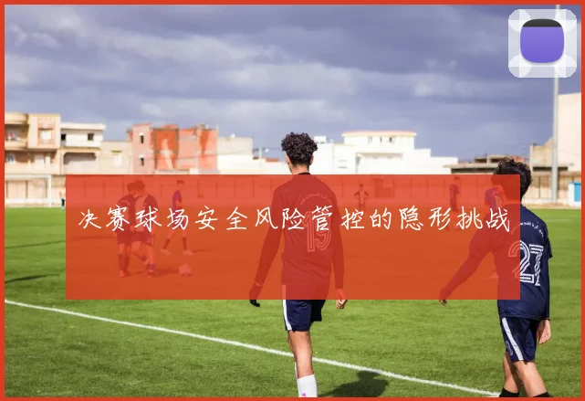 决赛球场安全风险管控的隐形挑战